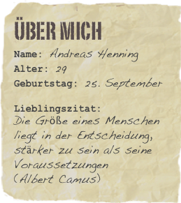 Über mich
Name: Andreas HenningAlter: 29Geburtstag: 25. September Lieblingszitat: 
Die Größe eines Menschen liegt in der Entscheidung, stärker zu sein als seine Voraussetzungen 
(Albert Camus)
