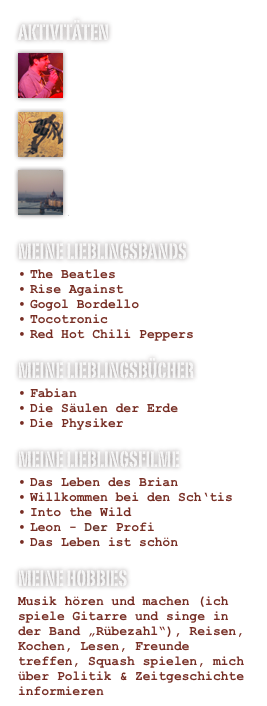Aktivitäten
￼

Bandleben￼

Engagement
￼

Auslandsaufenthalte
Meine Lieblingsbands
The Beatles
Rise Against
Gogol Bordello
Tocotronic
Red Hot Chili Peppers

Meine Lieblingsbücher
Fabian
Die Säulen der Erde
Die Physiker
Meine Lieblingsfilme
Das Leben des Brian
Willkommen bei den Sch‘tis
Into the Wild
Leon - Der Profi
Das Leben ist schön

Meine Hobbies
Musik hören und machen (ich spiele Gitarre und singe in der Band „Rübezahl“), Reisen, Kochen, Lesen, Freunde treffen, Squash spielen, mich über Politik & Zeitgeschichte informieren 